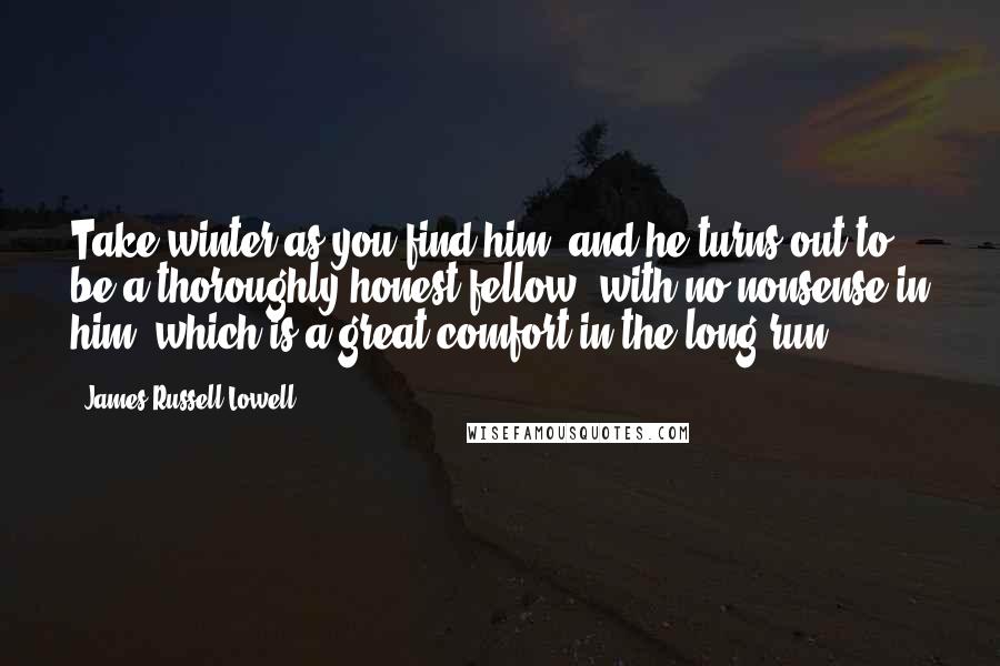 James Russell Lowell Quotes: Take winter as you find him, and he turns out to be a thoroughly honest fellow; with no nonsense in him, which is a great comfort in the long-run.