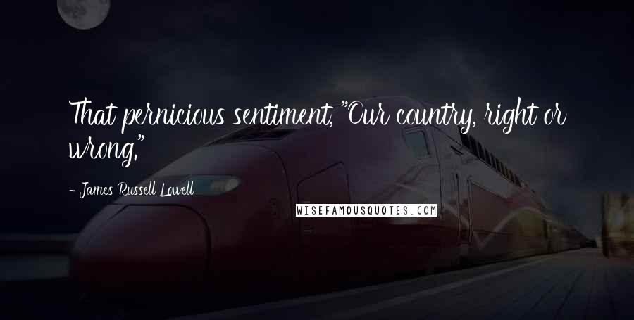 James Russell Lowell Quotes: That pernicious sentiment, "Our country, right or wrong."