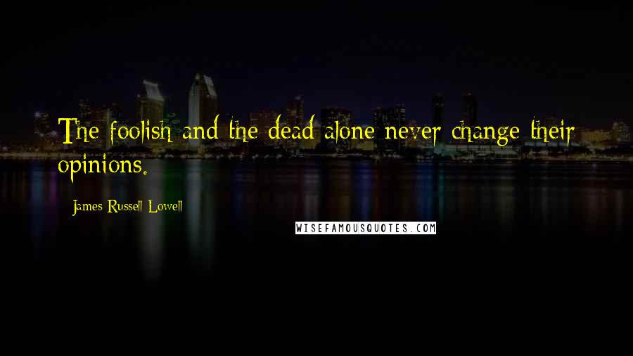 James Russell Lowell Quotes: The foolish and the dead alone never change their opinions.