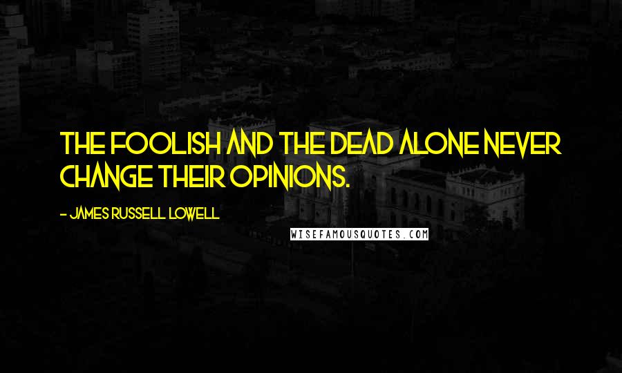 James Russell Lowell Quotes: The foolish and the dead alone never change their opinions.