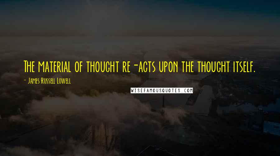James Russell Lowell Quotes: The material of thought re-acts upon the thought itself.