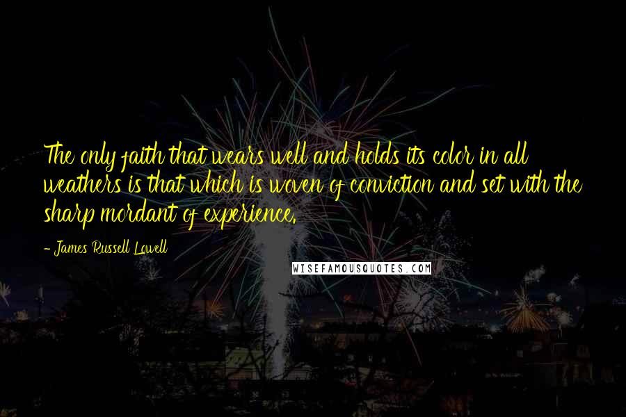 James Russell Lowell Quotes: The only faith that wears well and holds its color in all weathers is that which is woven of conviction and set with the sharp mordant of experience.