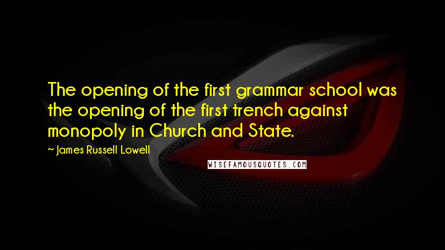 James Russell Lowell Quotes: The opening of the first grammar school was the opening of the first trench against monopoly in Church and State.