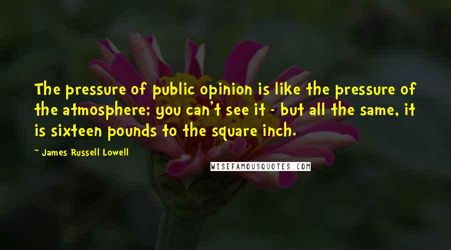 James Russell Lowell Quotes: The pressure of public opinion is like the pressure of the atmosphere; you can't see it - but all the same, it is sixteen pounds to the square inch.