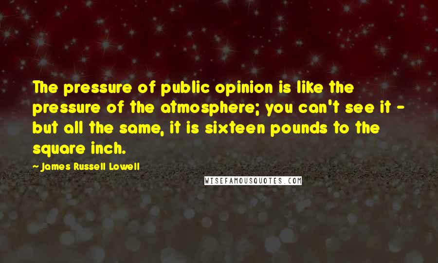James Russell Lowell Quotes: The pressure of public opinion is like the pressure of the atmosphere; you can't see it - but all the same, it is sixteen pounds to the square inch.