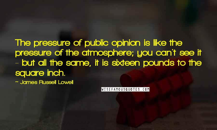 James Russell Lowell Quotes: The pressure of public opinion is like the pressure of the atmosphere; you can't see it - but all the same, it is sixteen pounds to the square inch.