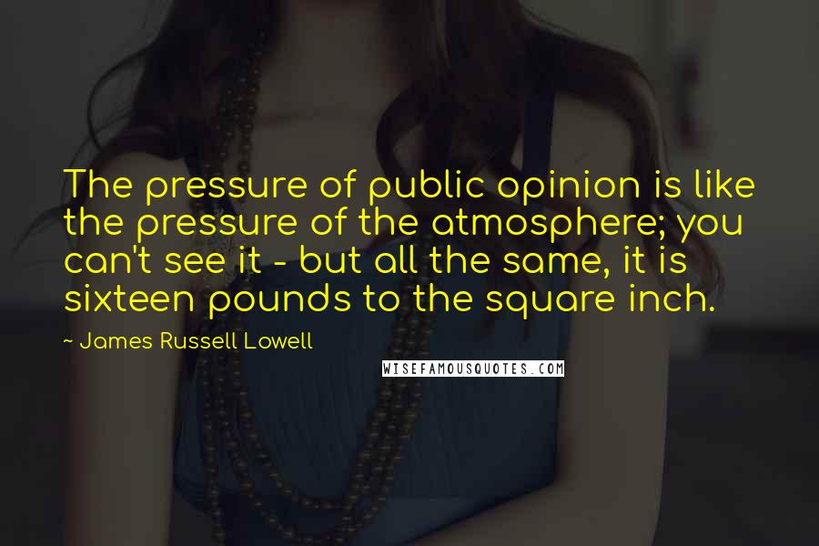 James Russell Lowell Quotes: The pressure of public opinion is like the pressure of the atmosphere; you can't see it - but all the same, it is sixteen pounds to the square inch.