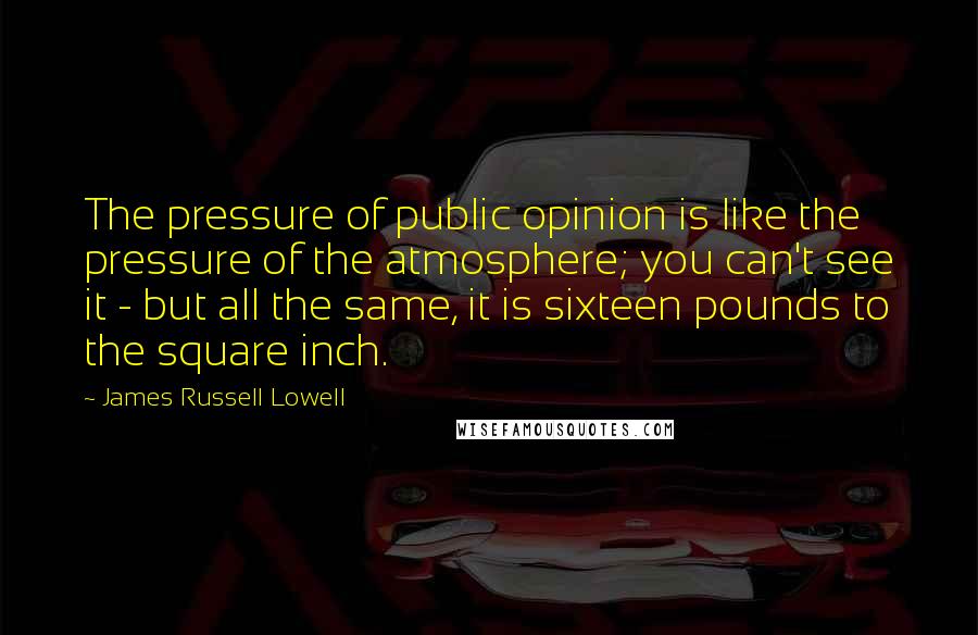 James Russell Lowell Quotes: The pressure of public opinion is like the pressure of the atmosphere; you can't see it - but all the same, it is sixteen pounds to the square inch.