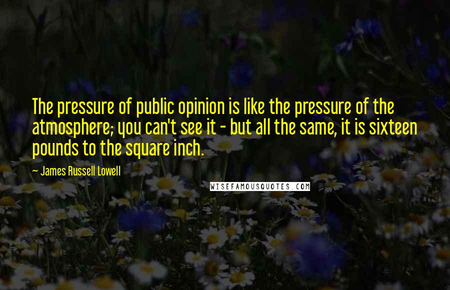 James Russell Lowell Quotes: The pressure of public opinion is like the pressure of the atmosphere; you can't see it - but all the same, it is sixteen pounds to the square inch.