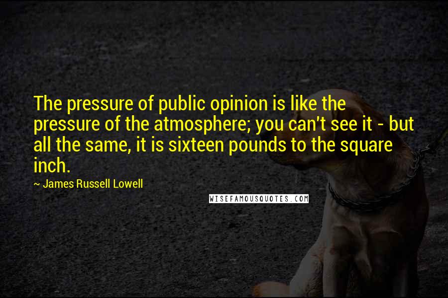 James Russell Lowell Quotes: The pressure of public opinion is like the pressure of the atmosphere; you can't see it - but all the same, it is sixteen pounds to the square inch.