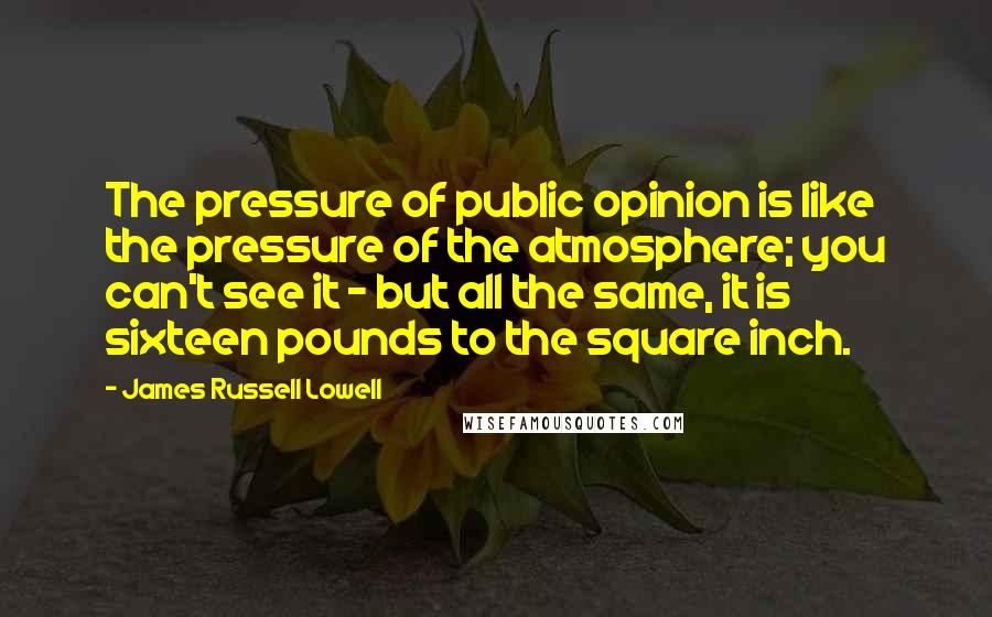 James Russell Lowell Quotes: The pressure of public opinion is like the pressure of the atmosphere; you can't see it - but all the same, it is sixteen pounds to the square inch.