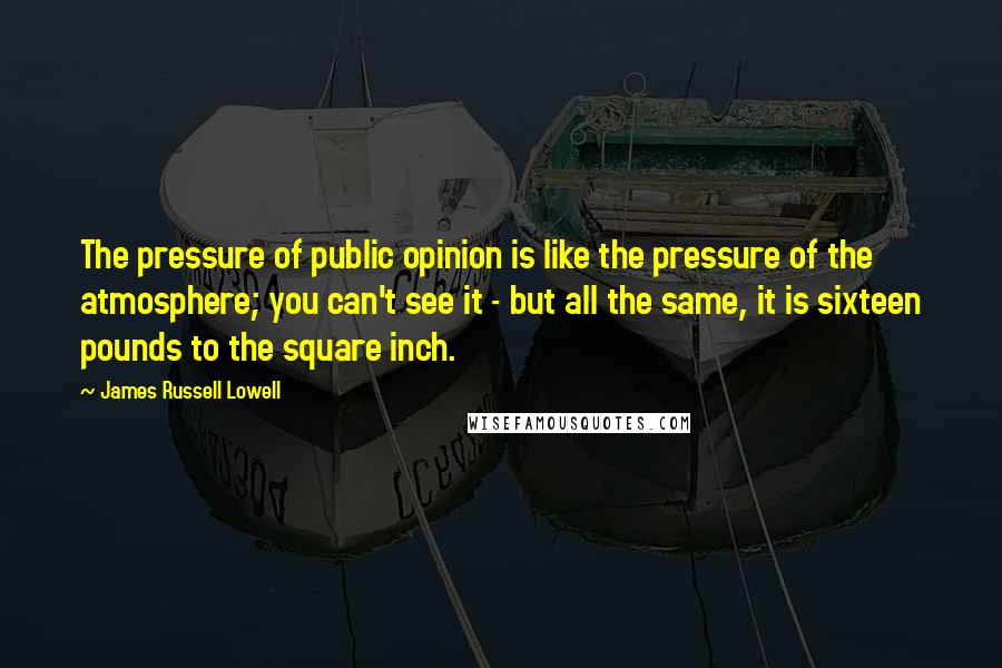 James Russell Lowell Quotes: The pressure of public opinion is like the pressure of the atmosphere; you can't see it - but all the same, it is sixteen pounds to the square inch.