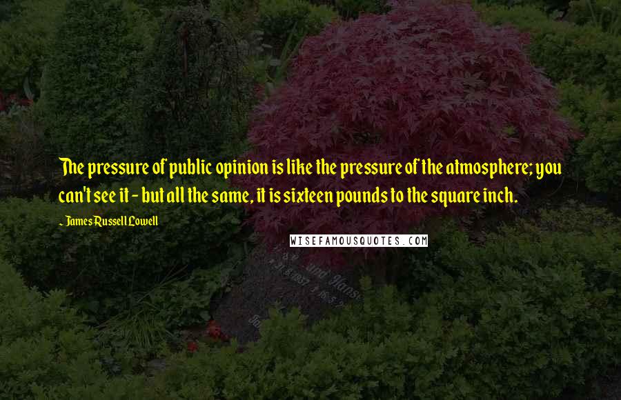 James Russell Lowell Quotes: The pressure of public opinion is like the pressure of the atmosphere; you can't see it - but all the same, it is sixteen pounds to the square inch.