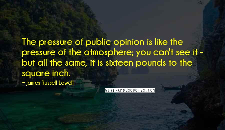 James Russell Lowell Quotes: The pressure of public opinion is like the pressure of the atmosphere; you can't see it - but all the same, it is sixteen pounds to the square inch.