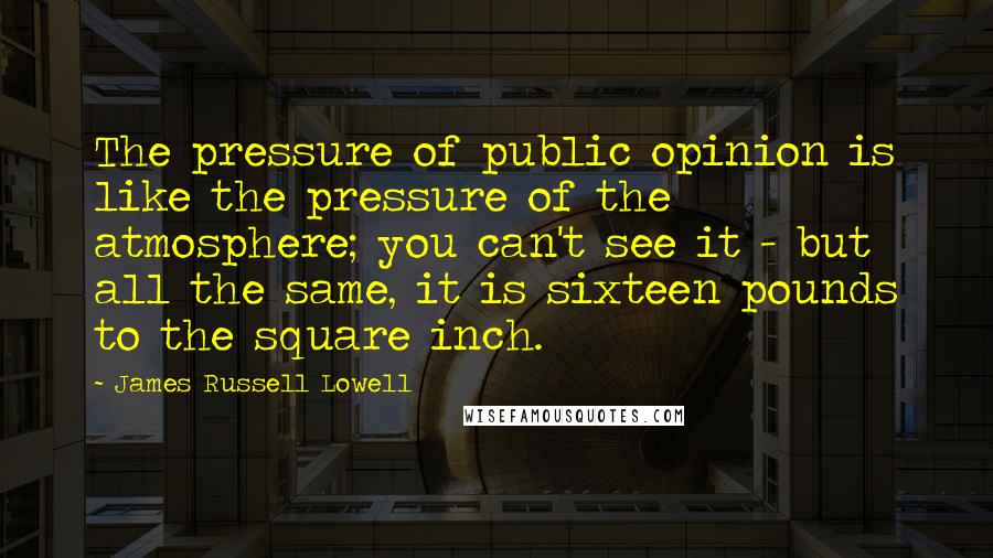 James Russell Lowell Quotes: The pressure of public opinion is like the pressure of the atmosphere; you can't see it - but all the same, it is sixteen pounds to the square inch.