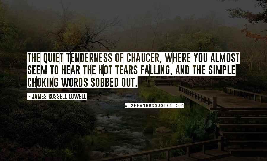 James Russell Lowell Quotes: The quiet tenderness of Chaucer, where you almost seem to hear the hot tears falling, and the simple choking words sobbed out.