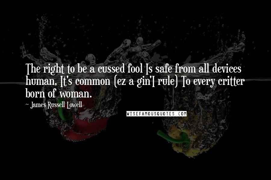 James Russell Lowell Quotes: The right to be a cussed fool Is safe from all devices human, It's common (ez a gin'I rule) To every critter born of woman.