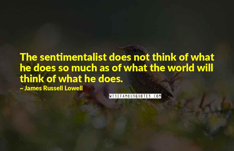 James Russell Lowell Quotes: The sentimentalist does not think of what he does so much as of what the world will think of what he does.
