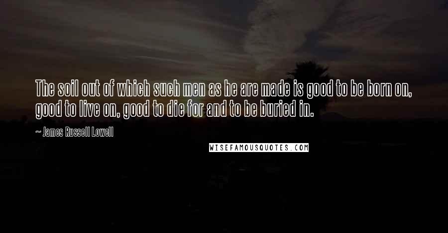 James Russell Lowell Quotes: The soil out of which such men as he are made is good to be born on, good to live on, good to die for and to be buried in.
