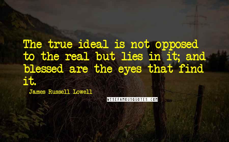 James Russell Lowell Quotes: The true ideal is not opposed to the real but lies in it; and blessed are the eyes that find it.