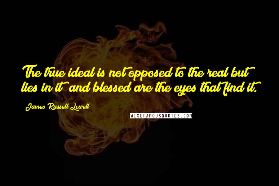 James Russell Lowell Quotes: The true ideal is not opposed to the real but lies in it; and blessed are the eyes that find it.