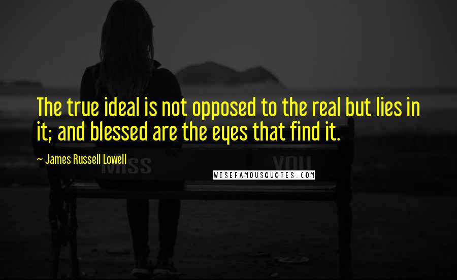 James Russell Lowell Quotes: The true ideal is not opposed to the real but lies in it; and blessed are the eyes that find it.