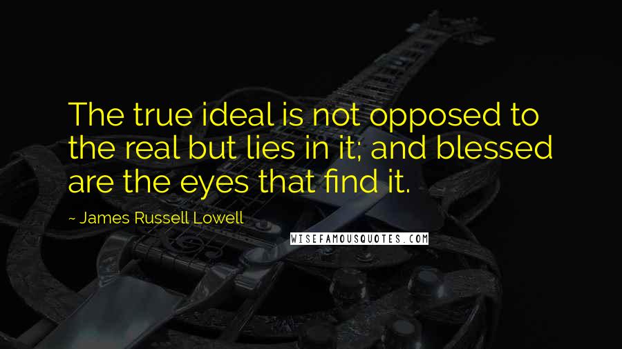 James Russell Lowell Quotes: The true ideal is not opposed to the real but lies in it; and blessed are the eyes that find it.