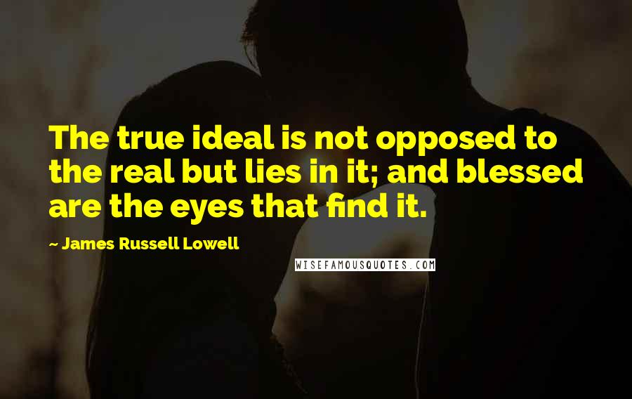 James Russell Lowell Quotes: The true ideal is not opposed to the real but lies in it; and blessed are the eyes that find it.