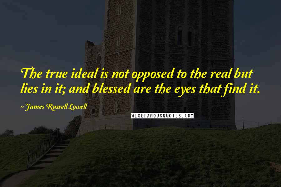 James Russell Lowell Quotes: The true ideal is not opposed to the real but lies in it; and blessed are the eyes that find it.