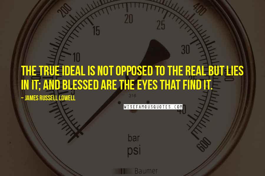 James Russell Lowell Quotes: The true ideal is not opposed to the real but lies in it; and blessed are the eyes that find it.