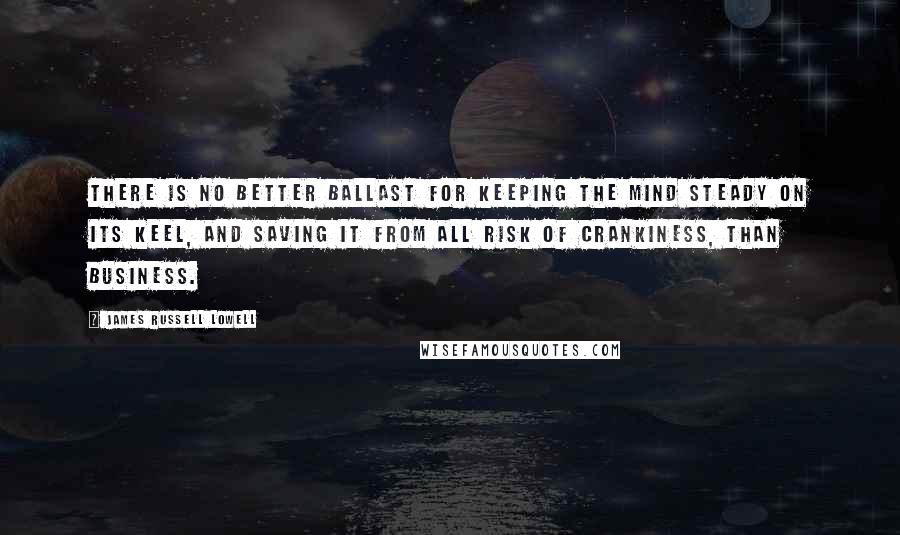 James Russell Lowell Quotes: There is no better ballast for keeping the mind steady on its keel, and saving it from all risk of crankiness, than business.