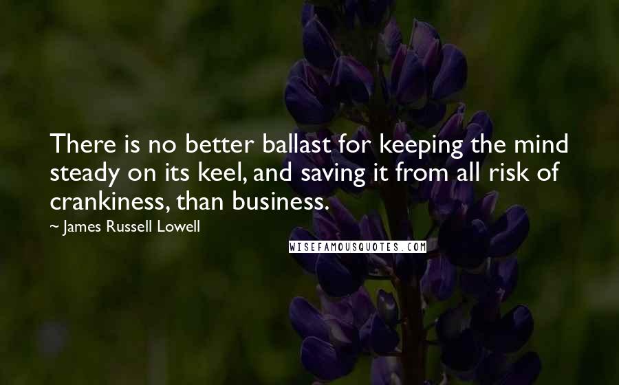 James Russell Lowell Quotes: There is no better ballast for keeping the mind steady on its keel, and saving it from all risk of crankiness, than business.