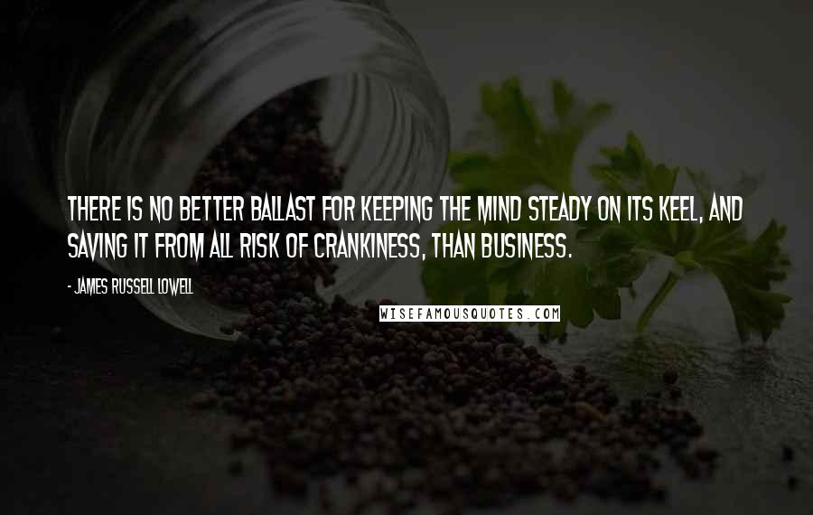 James Russell Lowell Quotes: There is no better ballast for keeping the mind steady on its keel, and saving it from all risk of crankiness, than business.