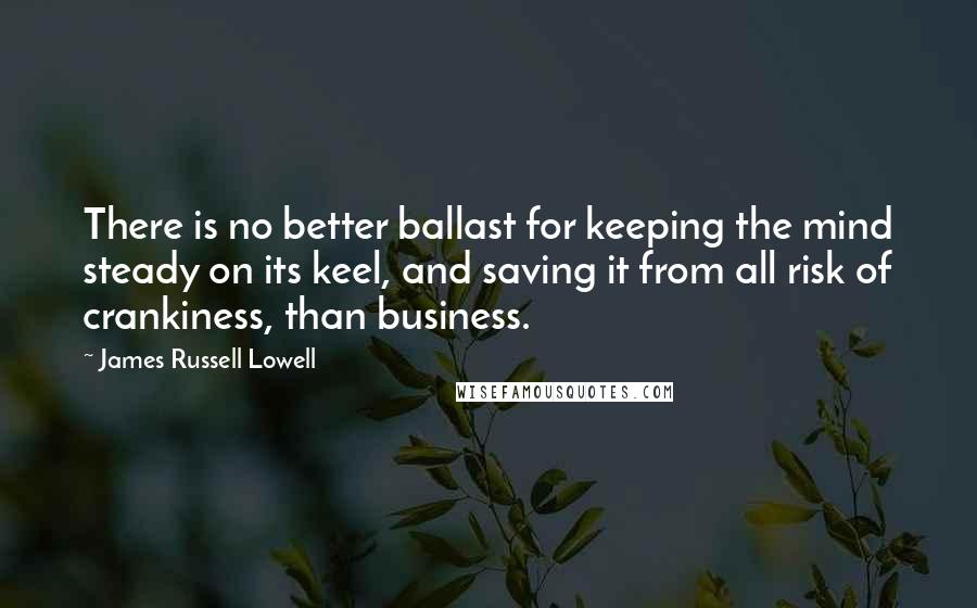 James Russell Lowell Quotes: There is no better ballast for keeping the mind steady on its keel, and saving it from all risk of crankiness, than business.