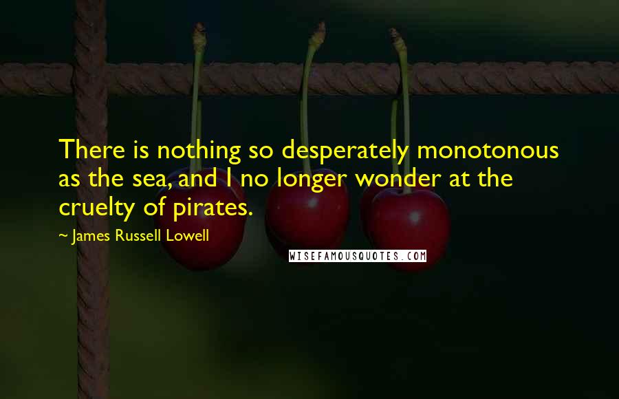 James Russell Lowell Quotes: There is nothing so desperately monotonous as the sea, and I no longer wonder at the cruelty of pirates.