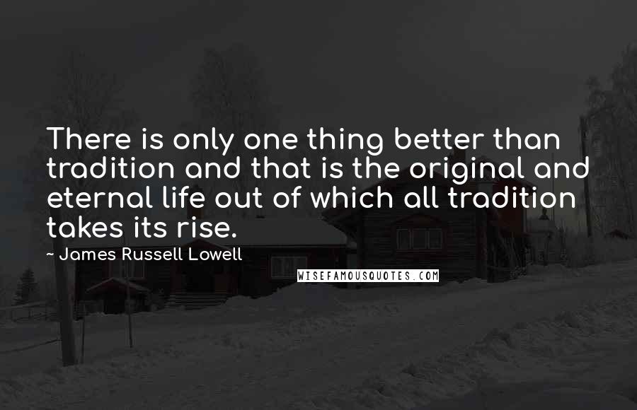 James Russell Lowell Quotes: There is only one thing better than tradition and that is the original and eternal life out of which all tradition takes its rise.