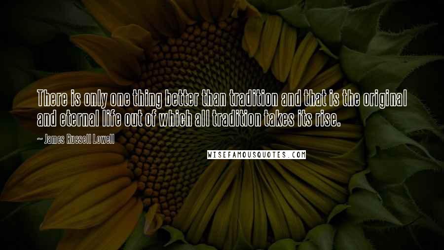 James Russell Lowell Quotes: There is only one thing better than tradition and that is the original and eternal life out of which all tradition takes its rise.