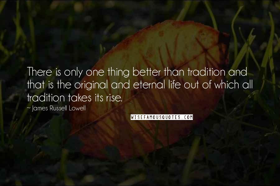 James Russell Lowell Quotes: There is only one thing better than tradition and that is the original and eternal life out of which all tradition takes its rise.