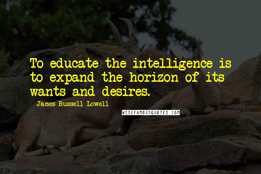 James Russell Lowell Quotes: To educate the intelligence is to expand the horizon of its wants and desires.