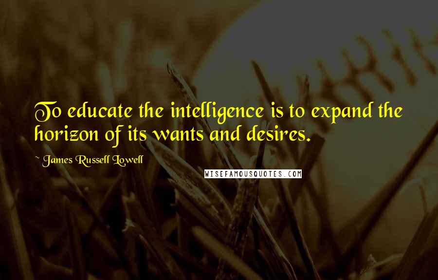 James Russell Lowell Quotes: To educate the intelligence is to expand the horizon of its wants and desires.