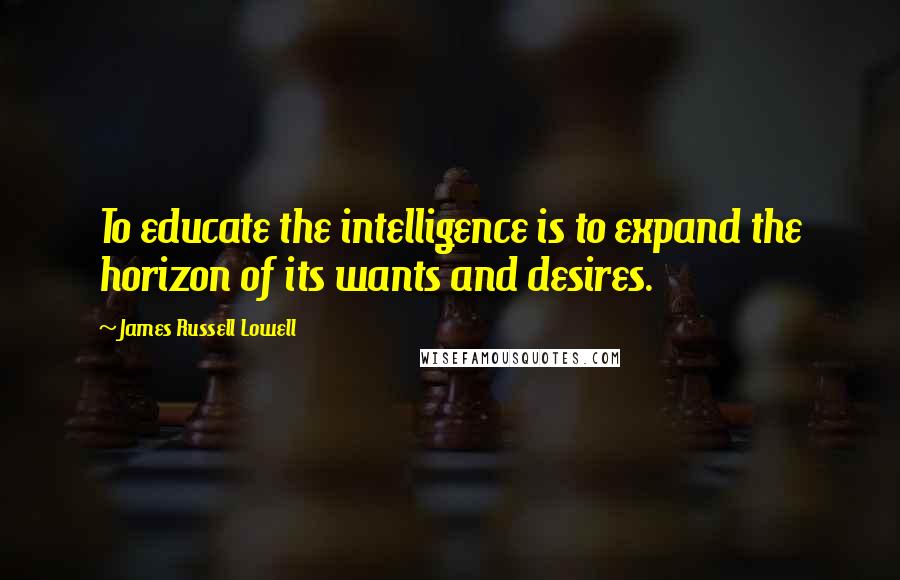 James Russell Lowell Quotes: To educate the intelligence is to expand the horizon of its wants and desires.