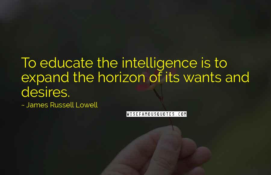 James Russell Lowell Quotes: To educate the intelligence is to expand the horizon of its wants and desires.