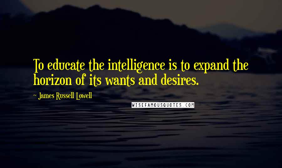 James Russell Lowell Quotes: To educate the intelligence is to expand the horizon of its wants and desires.