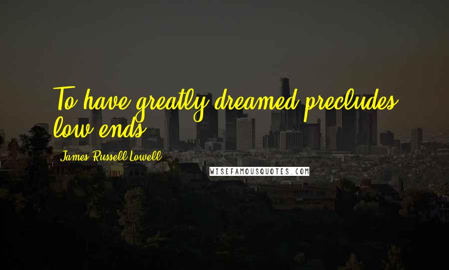James Russell Lowell Quotes: To have greatly dreamed precludes low ends.