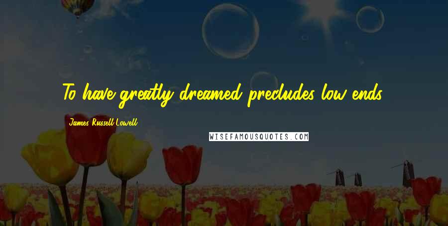 James Russell Lowell Quotes: To have greatly dreamed precludes low ends.