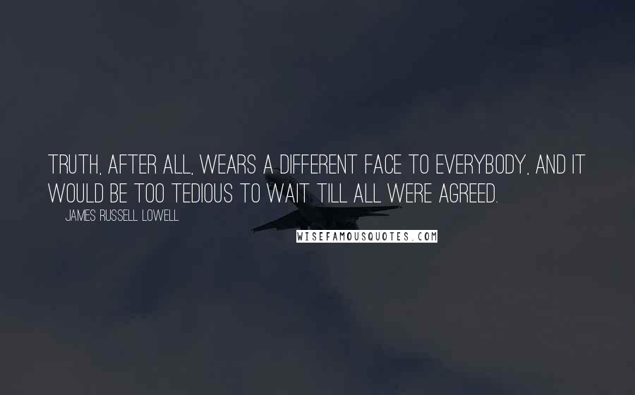 James Russell Lowell Quotes: Truth, after all, wears a different face to everybody, and it would be too tedious to wait till all were agreed.