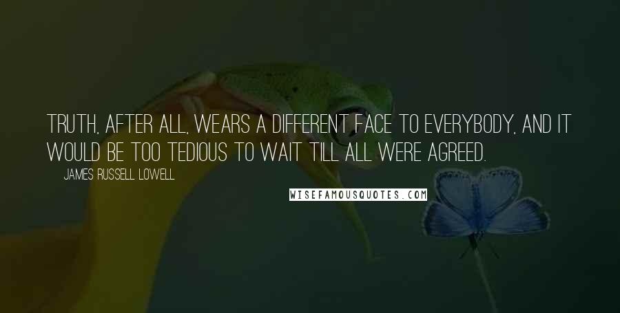 James Russell Lowell Quotes: Truth, after all, wears a different face to everybody, and it would be too tedious to wait till all were agreed.