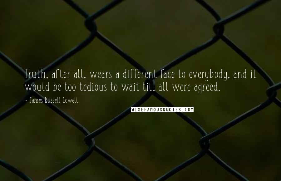 James Russell Lowell Quotes: Truth, after all, wears a different face to everybody, and it would be too tedious to wait till all were agreed.