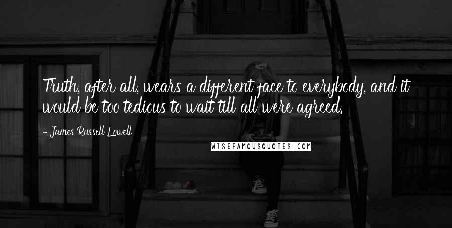 James Russell Lowell Quotes: Truth, after all, wears a different face to everybody, and it would be too tedious to wait till all were agreed.