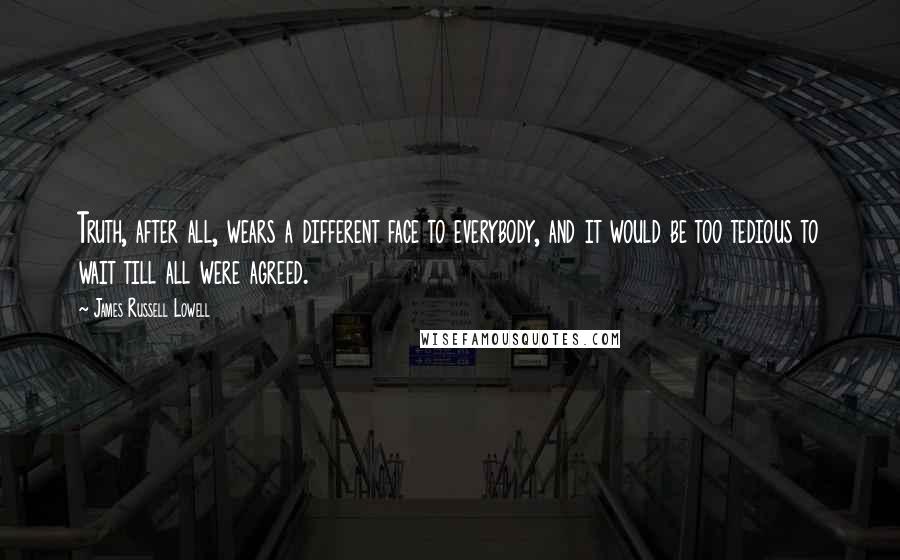 James Russell Lowell Quotes: Truth, after all, wears a different face to everybody, and it would be too tedious to wait till all were agreed.